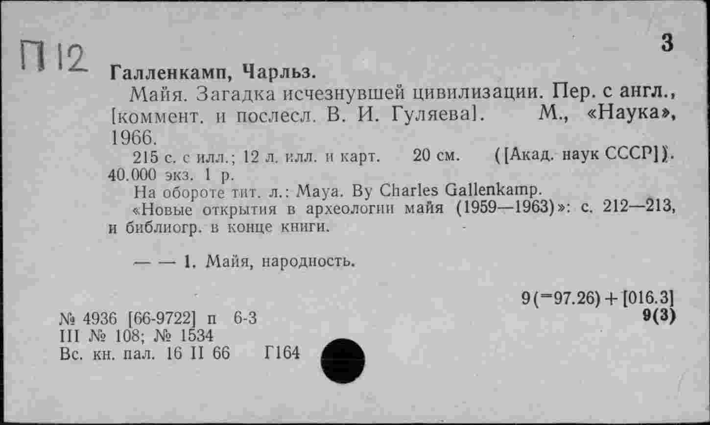 ﻿Галленкамп, Чарльз.
Маїїя. Загадка исчезнувшей цивилизации. Пер. с англ., [коммент, и послесл. В. И. Гуляева]. М., «Наука», 1966.
215 с. с илл.; 12 л. илл. и карт. 20 см. ([Акад, наук СССР]).. 40.000 экз. 1 р.
На обороте тит. л.: Maya. By Charles Gallenkamp.
«Новые открытия в археологии майя (1959—1963)»: с. 212—213, и библиогр. в конце книги.
-----1. Майя, народность.
№ 4936 [66-9722] п 6-3
III № 108; № 1534
Вс. кн. пал. 16 II 66	Г164
9 ( “97.26) + [016.3]
9(3)